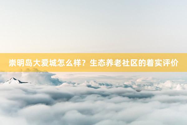 崇明岛大爱城怎么样？生态养老社区的着实评价