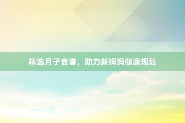 精选月子食谱，助力新姆妈健康规复