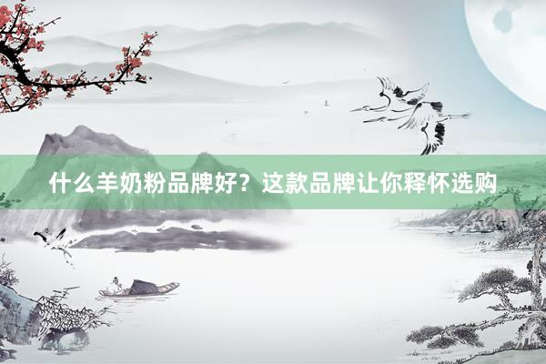 什么羊奶粉品牌好？这款品牌让你释怀选购
