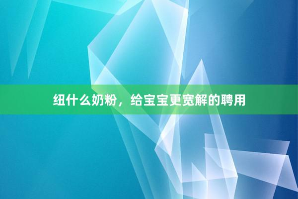 纽什么奶粉，给宝宝更宽解的聘用