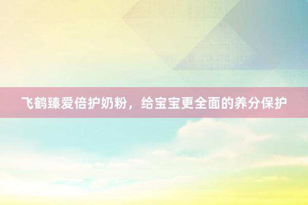飞鹤臻爱倍护奶粉，给宝宝更全面的养分保护