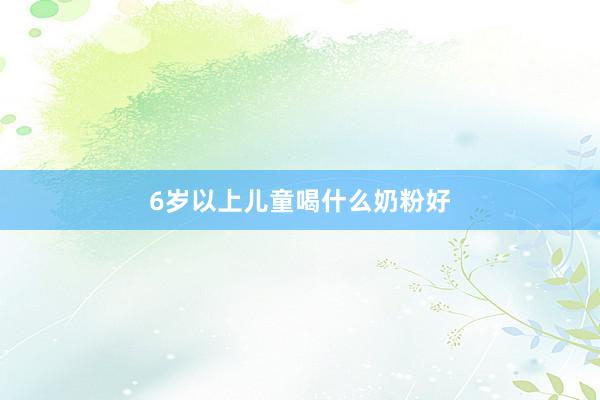 6岁以上儿童喝什么奶粉好
