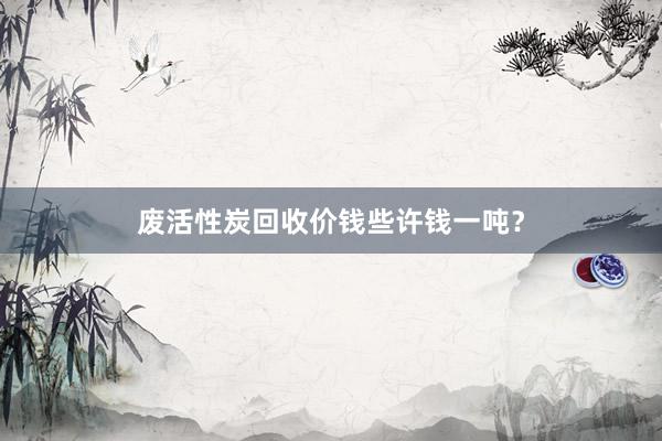 废活性炭回收价钱些许钱一吨？